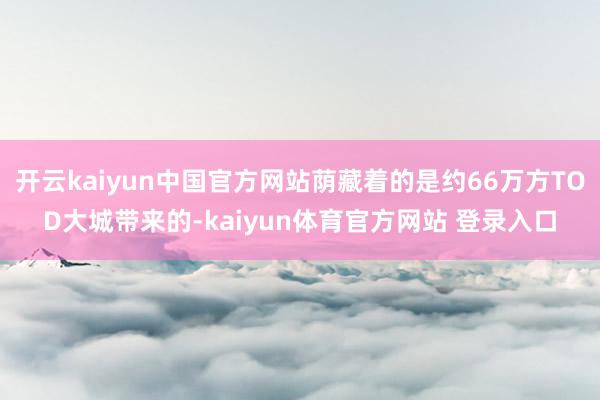开云kaiyun中国官方网站荫藏着的是约66万方TOD大城带来的-kaiyun体育官方网站 登录入口