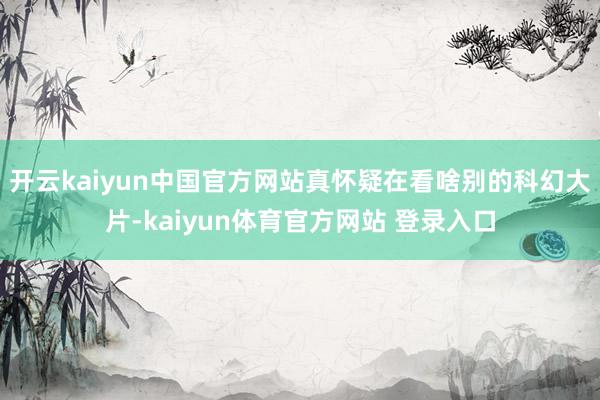 开云kaiyun中国官方网站真怀疑在看啥别的科幻大片-kaiyun体育官方网站 登录入口