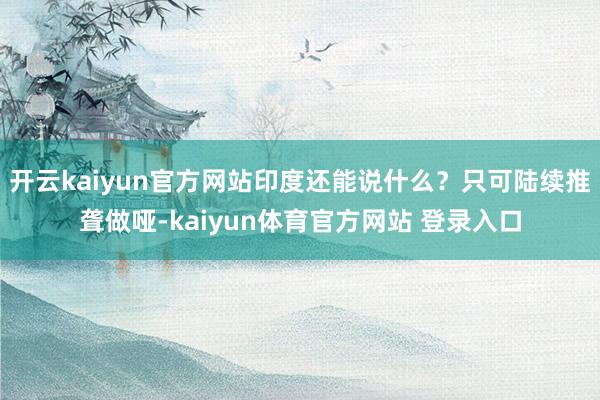 开云kaiyun官方网站印度还能说什么？只可陆续推聋做哑-kaiyun体育官方网站 登录入口