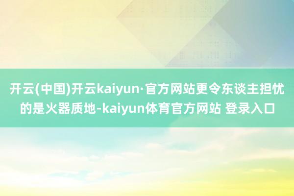 开云(中国)开云kaiyun·官方网站更令东谈主担忧的是火器质地-kaiyun体育官方网站 登录入口