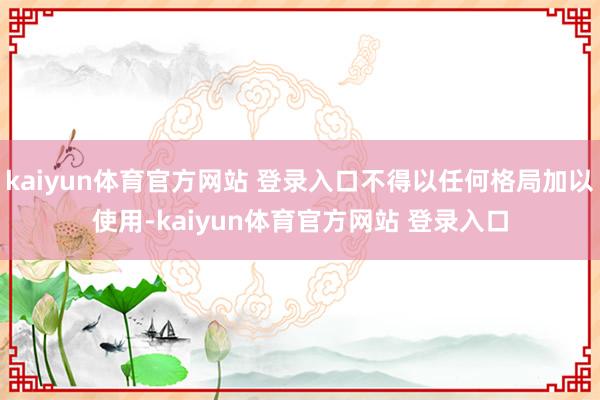 kaiyun体育官方网站 登录入口不得以任何格局加以使用-kaiyun体育官方网站 登录入口
