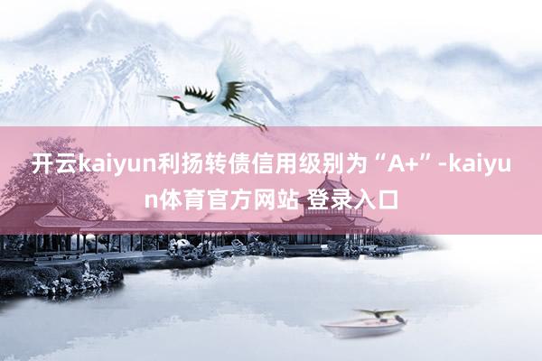 开云kaiyun利扬转债信用级别为“A+”-kaiyun体育官方网站 登录入口