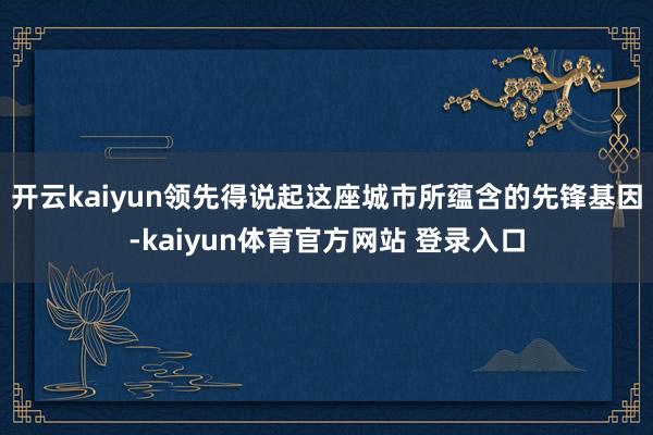 开云kaiyun领先得说起这座城市所蕴含的先锋基因-kaiyun体育官方网站 登录入口