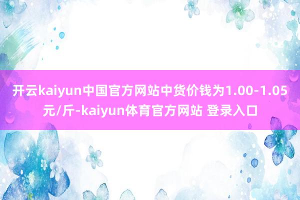开云kaiyun中国官方网站中货价钱为1.00-1.05元/斤-kaiyun体育官方网站 登录入口