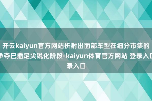 开云kaiyun官方网站折射出面部车型在细分市集的争夺已插足尖锐化阶段-kaiyun体育官方网站 登录入口