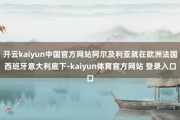 开云kaiyun中国官方网站阿尔及利亚就在欧洲法国西班牙意大利底下-kaiyun体育官方网站 登录入口