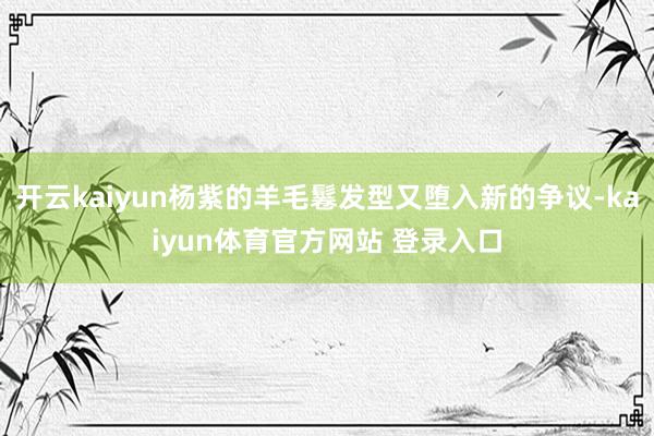 开云kaiyun杨紫的羊毛鬈发型又堕入新的争议-kaiyun体育官方网站 登录入口