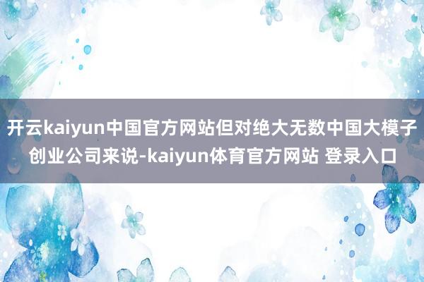 开云kaiyun中国官方网站但对绝大无数中国大模子创业公司来说-kaiyun体育官方网站 登录入口