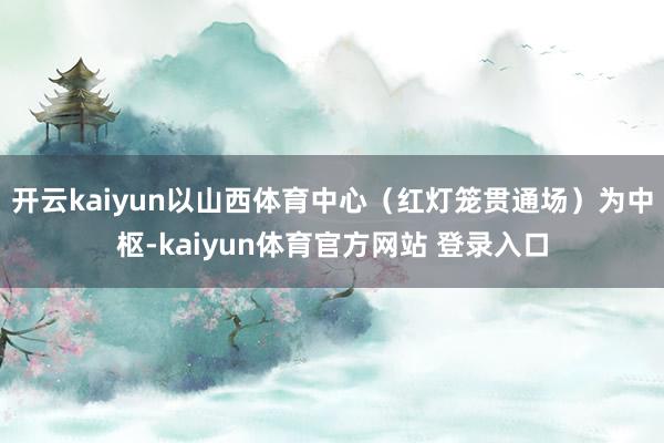 开云kaiyun以山西体育中心（红灯笼贯通场）为中枢-kaiyun体育官方网站 登录入口
