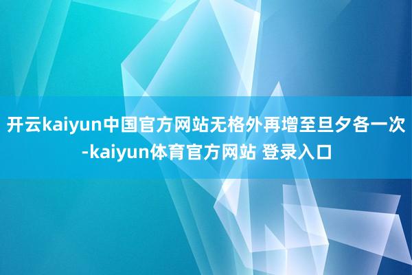 开云kaiyun中国官方网站无格外再增至旦夕各一次-kaiyun体育官方网站 登录入口