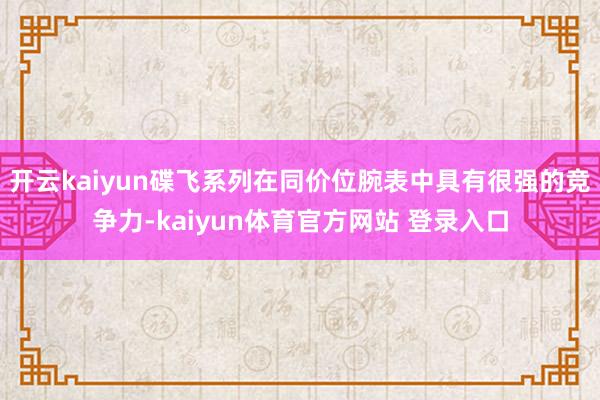 开云kaiyun碟飞系列在同价位腕表中具有很强的竞争力-kaiyun体育官方网站 登录入口