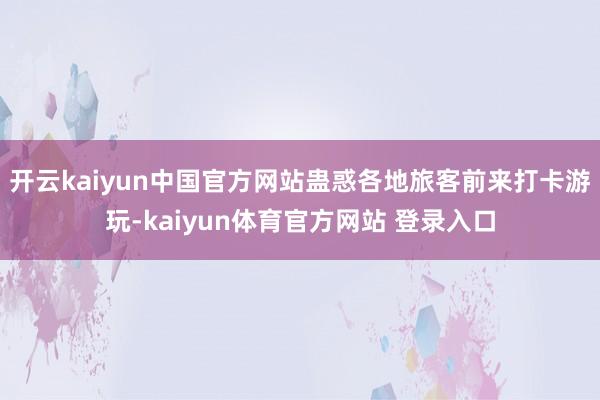 开云kaiyun中国官方网站蛊惑各地旅客前来打卡游玩-kaiyun体育官方网站 登录入口