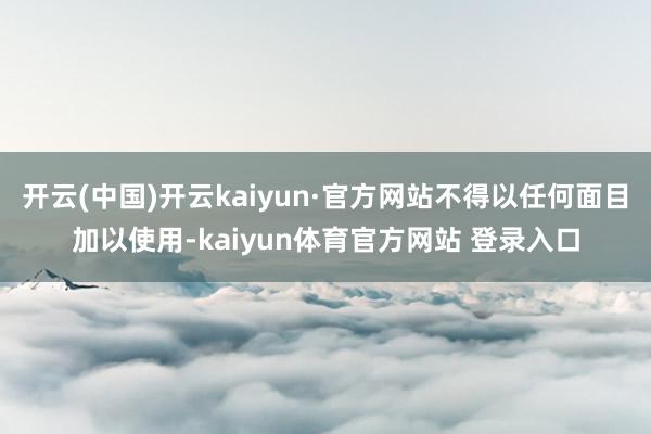 开云(中国)开云kaiyun·官方网站不得以任何面目加以使用-kaiyun体育官方网站 登录入口