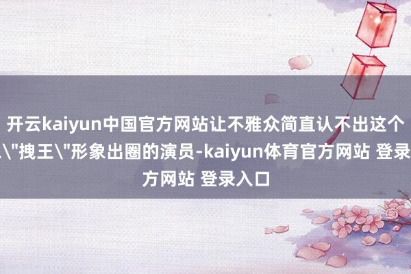 开云kaiyun中国官方网站让不雅众简直认不出这个曾以