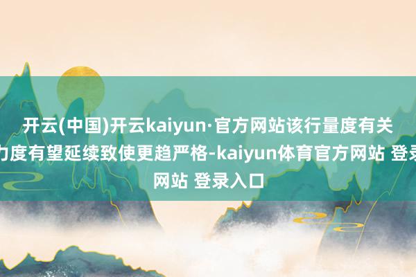 开云(中国)开云kaiyun·官方网站该行量度有关计谋力度有望延续致使更趋严格-kaiyun体育官方网站 登录入口