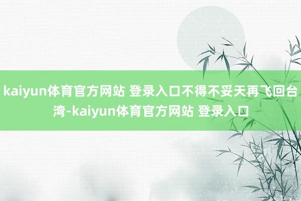 kaiyun体育官方网站 登录入口不得不妥天再飞回台湾-kaiyun体育官方网站 登录入口