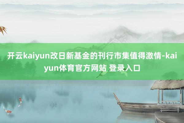 开云kaiyun改日新基金的刊行市集值得激情-kaiyun体育官方网站 登录入口