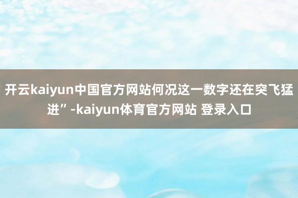 开云kaiyun中国官方网站何况这一数字还在突飞猛进”-kaiyun体育官方网站 登录入口