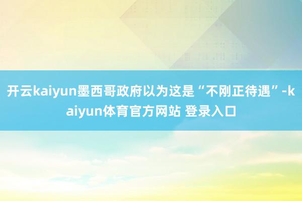 开云kaiyun墨西哥政府以为这是“不刚正待遇”-kaiyun体育官方网站 登录入口