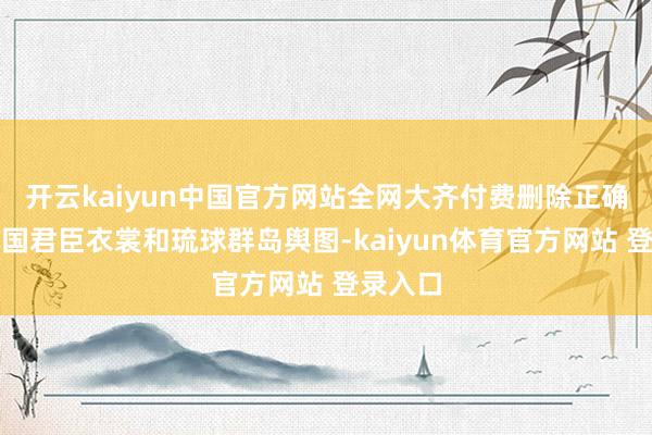 开云kaiyun中国官方网站全网大齐付费删除正确的琉球国君臣衣裳和琉球群岛舆图-kaiyun体育官方网站 登录入口