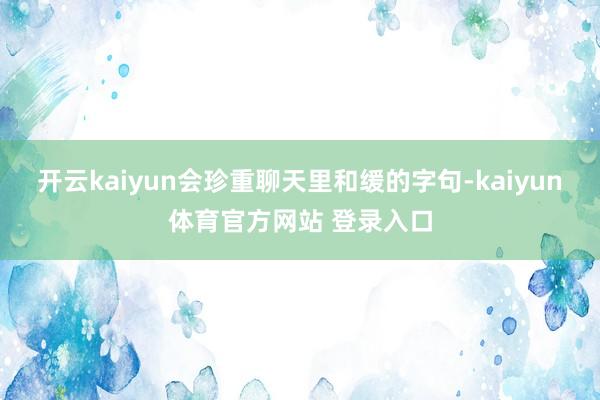 开云kaiyun会珍重聊天里和缓的字句-kaiyun体育官方网站 登录入口