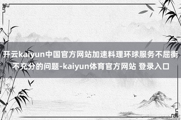 开云kaiyun中国官方网站加速料理环球服务不屈衡不充分的问题-kaiyun体育官方网站 登录入口