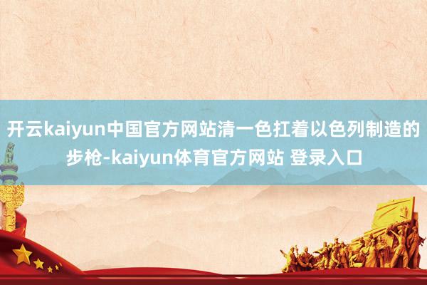 开云kaiyun中国官方网站清一色扛着以色列制造的步枪-kaiyun体育官方网站 登录入口