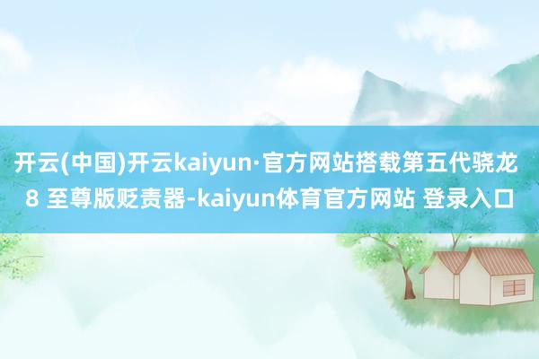 开云(中国)开云kaiyun·官方网站搭载第五代骁龙 8 至尊版贬责器-kaiyun体育官方网站 登录入口