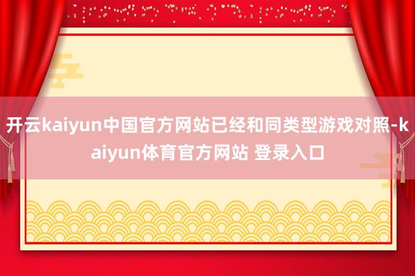 开云kaiyun中国官方网站已经和同类型游戏对照-kaiyun体育官方网站 登录入口
