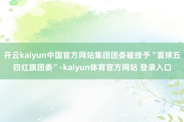 开云kaiyun中国官方网站集团团委被授予“寰球五四红旗团委”-kaiyun体育官方网站 登录入口