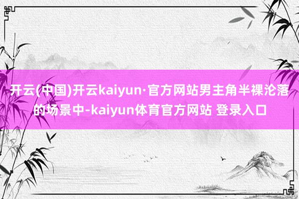 开云(中国)开云kaiyun·官方网站男主角半裸沦落的场景中-kaiyun体育官方网站 登录入口