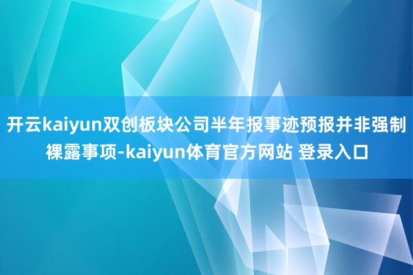 开云kaiyun双创板块公司半年报事迹预报并非强制裸露事项-kaiyun体育官方网站 登录入口