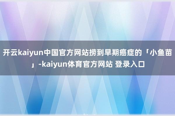 开云kaiyun中国官方网站捞到早期癌症的「小鱼苗」-kaiyun体育官方网站 登录入口