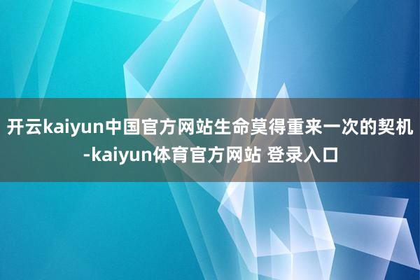 开云kaiyun中国官方网站生命莫得重来一次的契机-kaiyun体育官方网站 登录入口