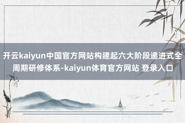 开云kaiyun中国官方网站构建起六大阶段递进式全周期研修体系-kaiyun体育官方网站 登录入口