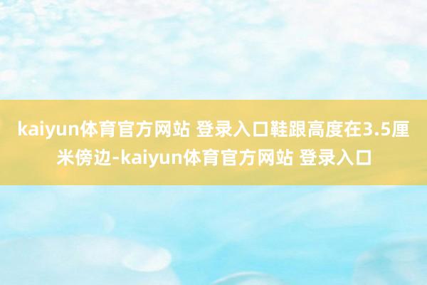 kaiyun体育官方网站 登录入口鞋跟高度在3.5厘米傍边-kaiyun体育官方网站 登录入口