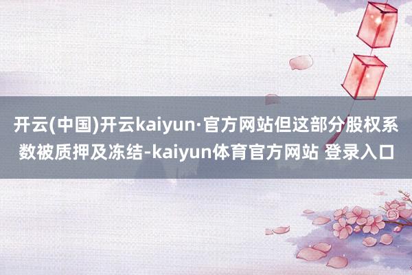 开云(中国)开云kaiyun·官方网站但这部分股权系数被质押及冻结-kaiyun体育官方网站 登录入口