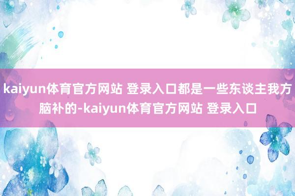 kaiyun体育官方网站 登录入口都是一些东谈主我方脑补的-kaiyun体育官方网站 登录入口