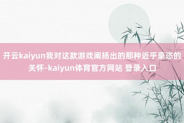 开云kaiyun我对这款游戏阐扬出的那种近乎豪恣的关怀-kaiyun体育官方网站 登录入口