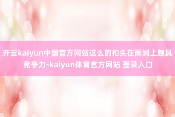 开云kaiyun中国官方网站这么的扣头在阛阓上颇具竞争力-kaiyun体育官方网站 登录入口