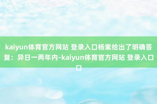 kaiyun体育官方网站 登录入口杨紫给出了明确答复：异日一两年内-kaiyun体育官方网站 登录入口