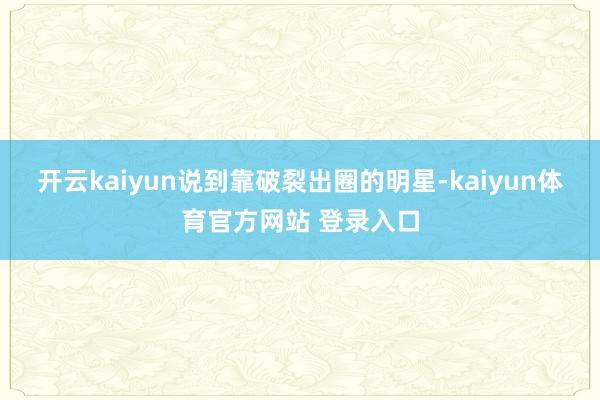 开云kaiyun说到靠破裂出圈的明星-kaiyun体育官方网站 登录入口