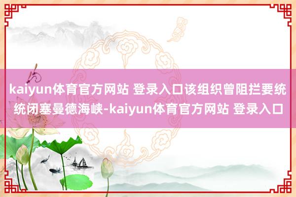 kaiyun体育官方网站 登录入口该组织曾阻拦要统统闭塞曼德海峡-kaiyun体育官方网站 登录入口