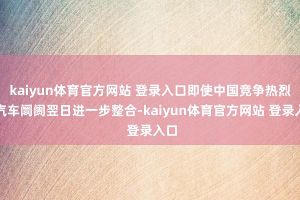 kaiyun体育官方网站 登录入口即使中国竞争热烈的汽车阛阓翌日进一步整合-kaiyun体育官方网站 登录入口