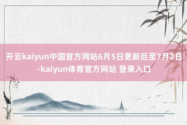 开云kaiyun中国官方网站6月5日更新后至7月2日-kaiyun体育官方网站 登录入口