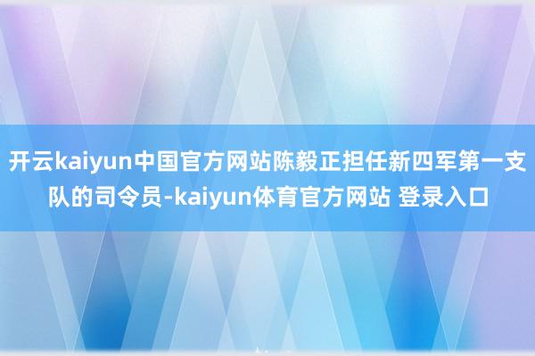 开云kaiyun中国官方网站陈毅正担任新四军第一支队的司令员-kaiyun体育官方网站 登录入口
