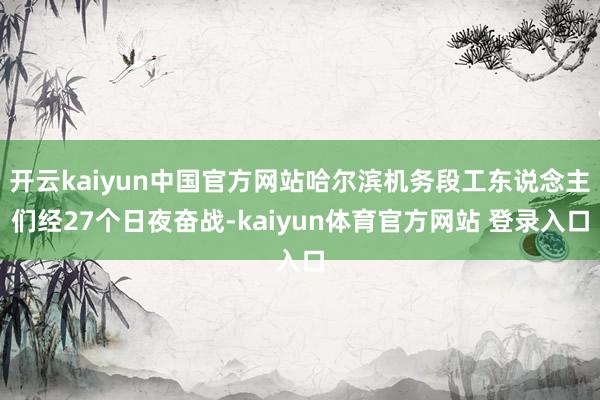 开云kaiyun中国官方网站哈尔滨机务段工东说念主们经27个日夜奋战-kaiyun体育官方网站 登录入口