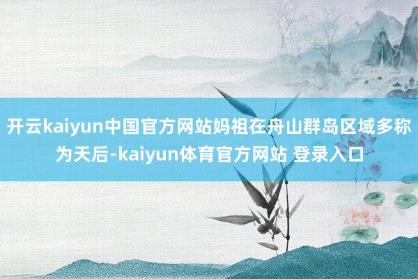 开云kaiyun中国官方网站妈祖在舟山群岛区域多称为天后-kaiyun体育官方网站 登录入口