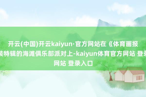 开云(中国)开云kaiyun·官方网站在《体育画报》泳装特辑的海滩俱乐部派对上-kaiyun体育官方网站 登录入口