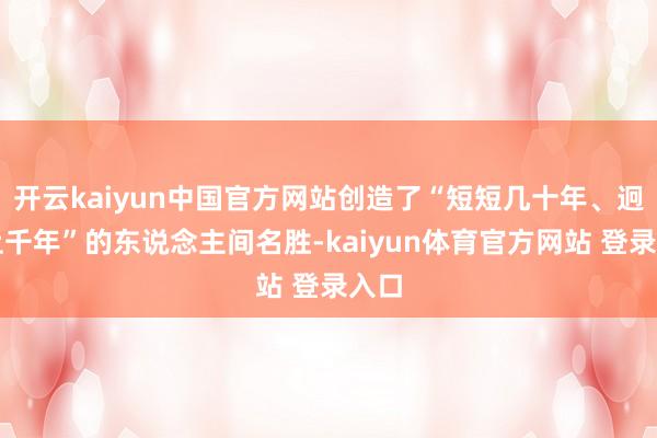 开云kaiyun中国官方网站创造了“短短几十年、迥殊上千年”的东说念主间名胜-kaiyun体育官方网站 登录入口